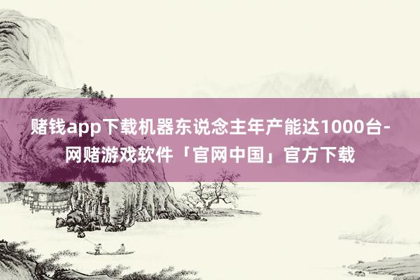 赌钱app下载机器东说念主年产能达1000台-网赌游戏软件「官网中国」官方下载
