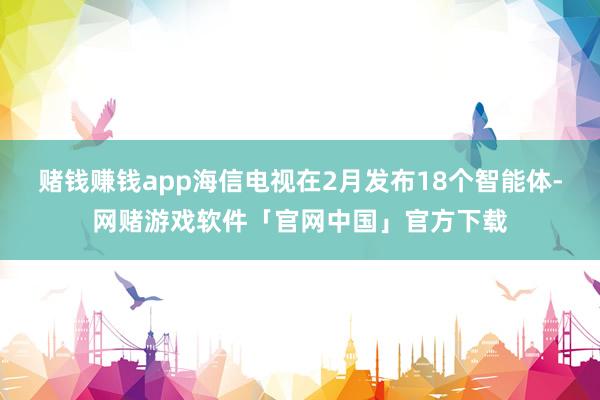 赌钱赚钱app海信电视在2月发布18个智能体-网赌游戏软件「官网中国」官方下载