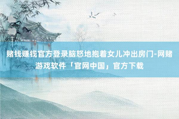 赌钱赚钱官方登录脑怒地抱着女儿冲出房门-网赌游戏软件「官网中国」官方下载