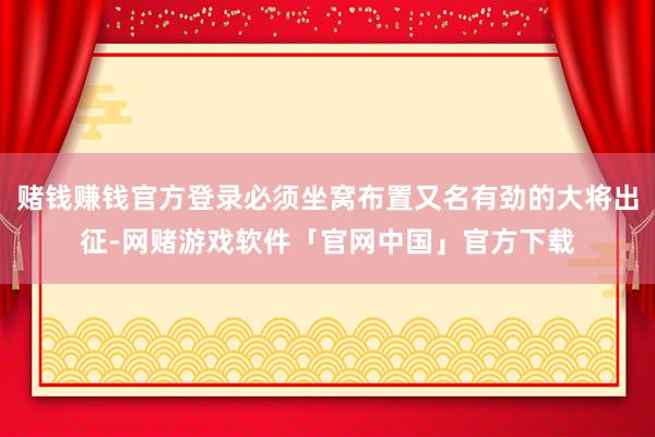 赌钱赚钱官方登录必须坐窝布置又名有劲的大将出征-网赌游戏软件「官网中国」官方下载