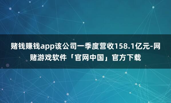 赌钱赚钱app该公司一季度营收158.1亿元-网赌游戏软件「官网中国」官方下载
