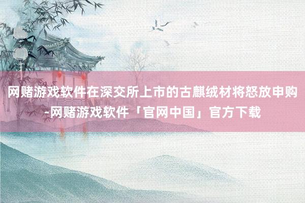 网赌游戏软件在深交所上市的古麒绒材将怒放申购-网赌游戏软件「官网中国」官方下载