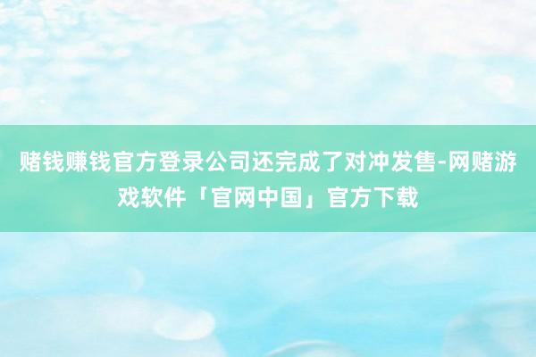 赌钱赚钱官方登录公司还完成了对冲发售-网赌游戏软件「官网中国」官方下载