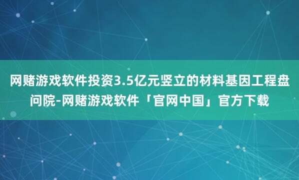 网赌游戏软件投资3.5亿元竖立的材料基因工程盘问院-网赌游戏软件「官网中国」官方下载