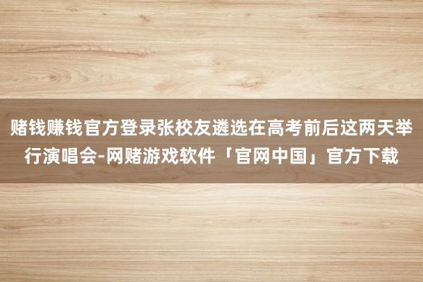 赌钱赚钱官方登录张校友遴选在高考前后这两天举行演唱会-网赌游戏软件「官网中国」官方下载