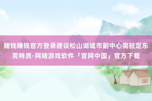 赌钱赚钱官方登录建设松山湖城市副中心需驻足东莞特质-网赌游戏软件「官网中国」官方下载