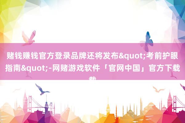 赌钱赚钱官方登录品牌还将发布"考前护眼指南"-网赌游戏软件「官网中国」官方下载