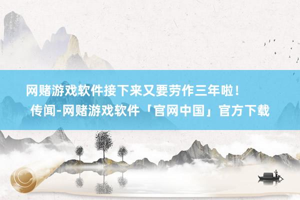网赌游戏软件接下来又要劳作三年啦！        传闻-网赌游戏软件「官网中国」官方下载