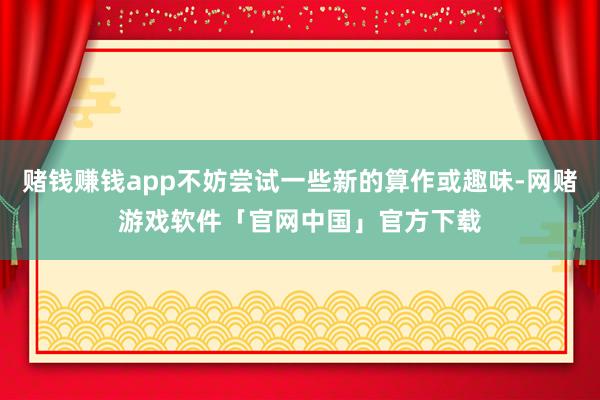 赌钱赚钱app不妨尝试一些新的算作或趣味-网赌游戏软件「官网中国」官方下载