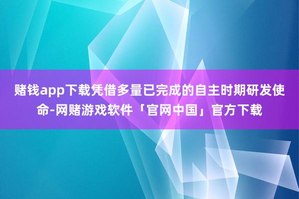 赌钱app下载凭借多量已完成的自主时期研发使命-网赌游戏软件「官网中国」官方下载