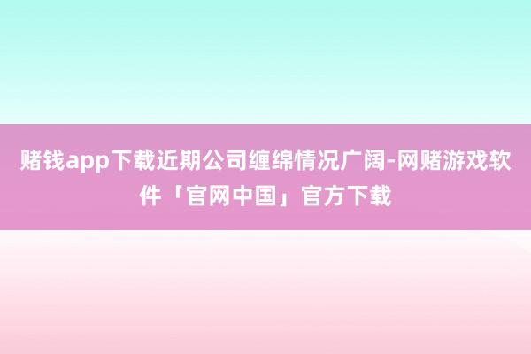 赌钱app下载近期公司缠绵情况广阔-网赌游戏软件「官网中国」官方下载