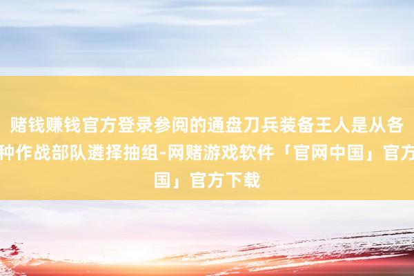 赌钱赚钱官方登录参阅的通盘刀兵装备王人是从各军军种作战部队遴择抽组-网赌游戏软件「官网中国」官方下载