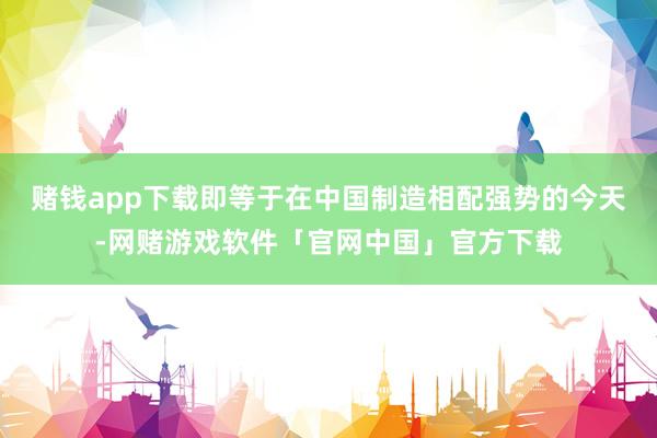 赌钱app下载即等于在中国制造相配强势的今天-网赌游戏软件「官网中国」官方下载