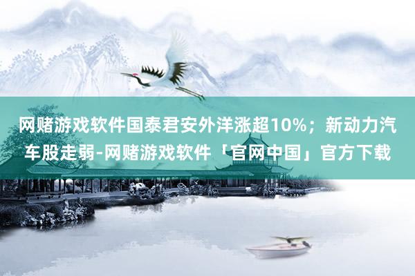 网赌游戏软件国泰君安外洋涨超10%；新动力汽车股走弱-网赌游戏软件「官网中国」官方下载