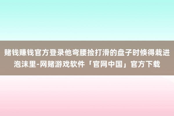 赌钱赚钱官方登录他弯腰捡打滑的盘子时倏得栽进泡沫里-网赌游戏软件「官网中国」官方下载