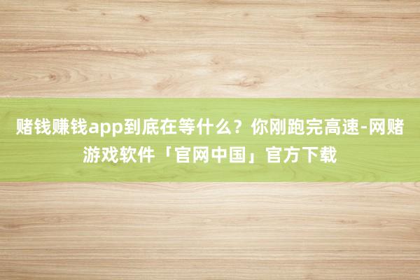 赌钱赚钱app到底在等什么？你刚跑完高速-网赌游戏软件「官网中国」官方下载