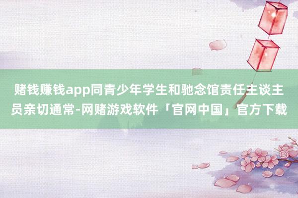 赌钱赚钱app同青少年学生和驰念馆责任主谈主员亲切通常-网赌游戏软件「官网中国」官方下载