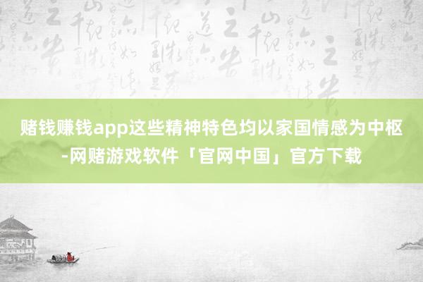 赌钱赚钱app这些精神特色均以家国情感为中枢-网赌游戏软件「官网中国」官方下载