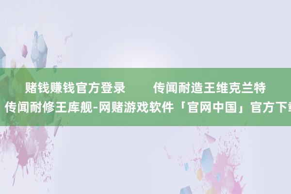 赌钱赚钱官方登录        传闻耐造王维克兰特、传闻耐修王库舰-网赌游戏软件「官网中国」官方下载