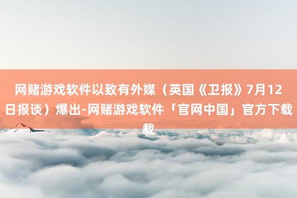 网赌游戏软件以致有外媒（英国《卫报》7月12日报谈）爆出-网赌游戏软件「官网中国」官方下载