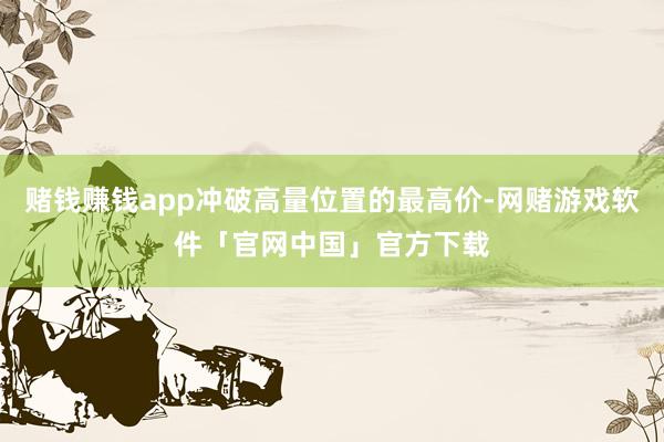 赌钱赚钱app冲破高量位置的最高价-网赌游戏软件「官网中国」官方下载