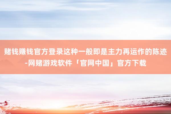 赌钱赚钱官方登录这种一般即是主力再运作的陈迹-网赌游戏软件「官网中国」官方下载