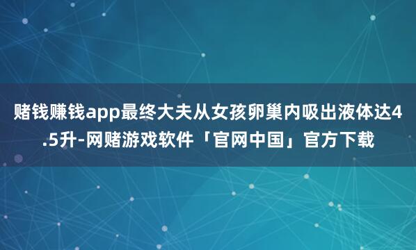 赌钱赚钱app最终大夫从女孩卵巢内吸出液体达4.5升-网赌游戏软件「官网中国」官方下载