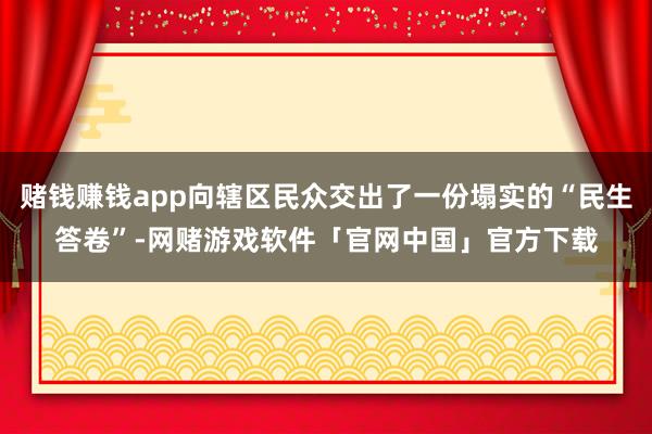 赌钱赚钱app向辖区民众交出了一份塌实的“民生答卷”-网赌游戏软件「官网中国」官方下载