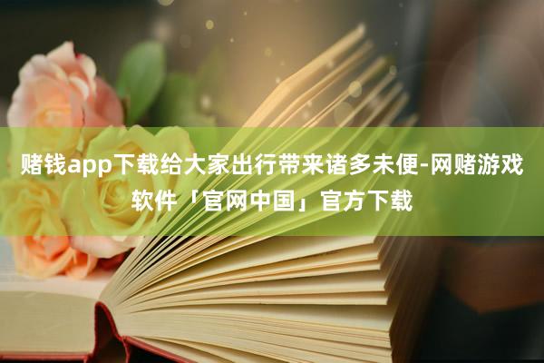 赌钱app下载给大家出行带来诸多未便-网赌游戏软件「官网中国」官方下载