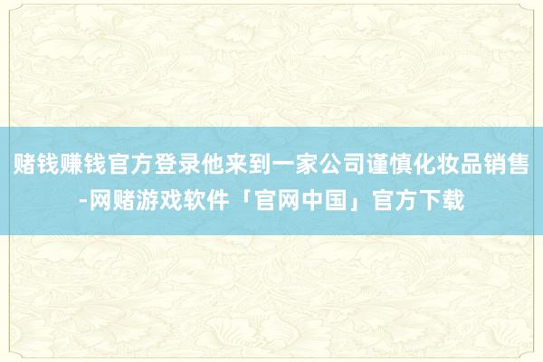 赌钱赚钱官方登录他来到一家公司谨慎化妆品销售-网赌游戏软件「官网中国」官方下载