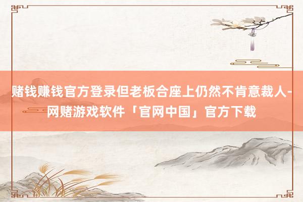 赌钱赚钱官方登录但老板合座上仍然不肯意裁人-网赌游戏软件「官网中国」官方下载